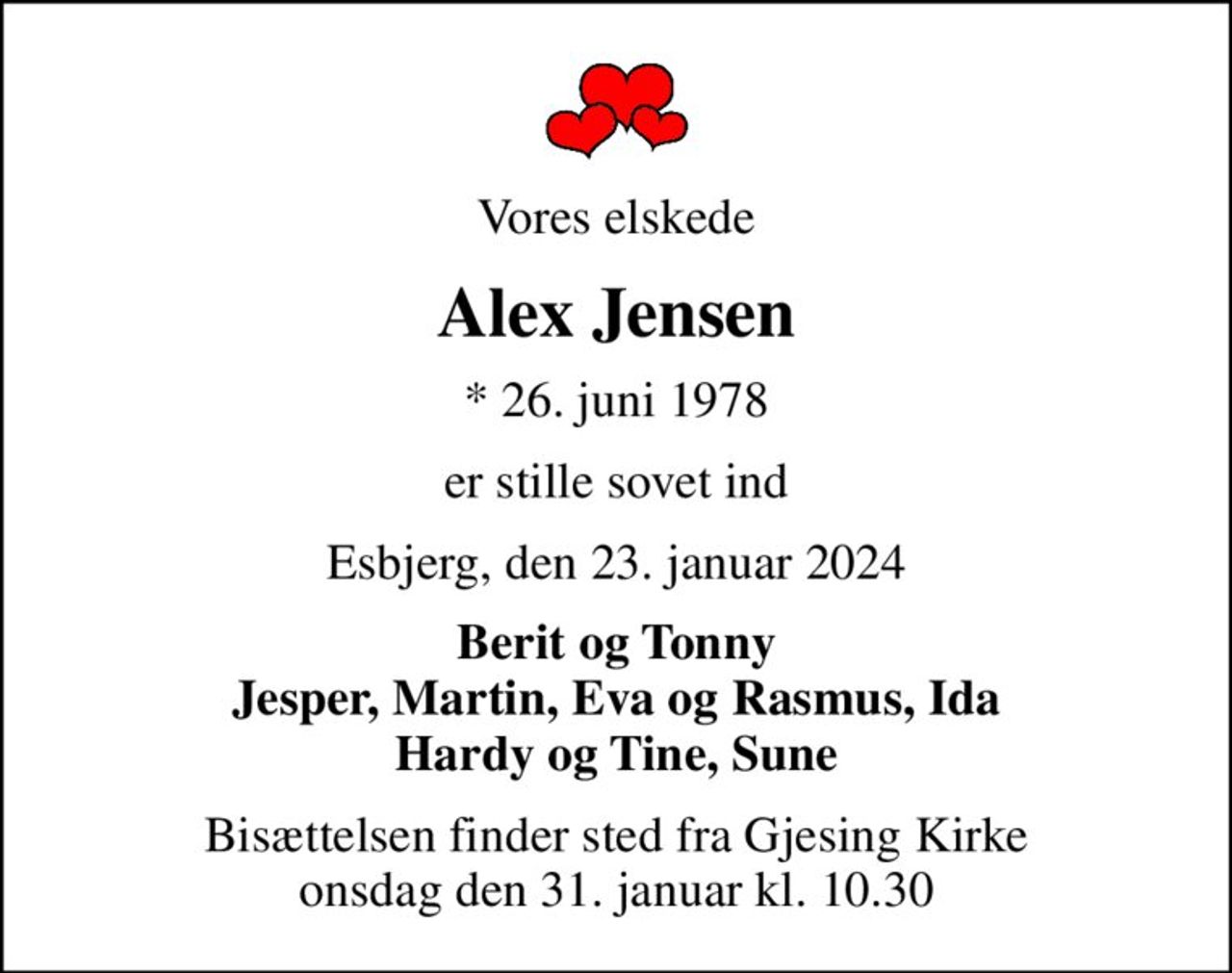 Vores elskede
Alex Jensen
* 26. juni 1978
er stille sovet ind
Esbjerg, den 23. januar 2024
Berit og Tonny Jesper, Martin, Eva og Rasmus, Ida Hardy og Tine, Sune
Bisættelsen finder sted fra Gjesing Kirke  onsdag den 31. januar kl. 10.30
