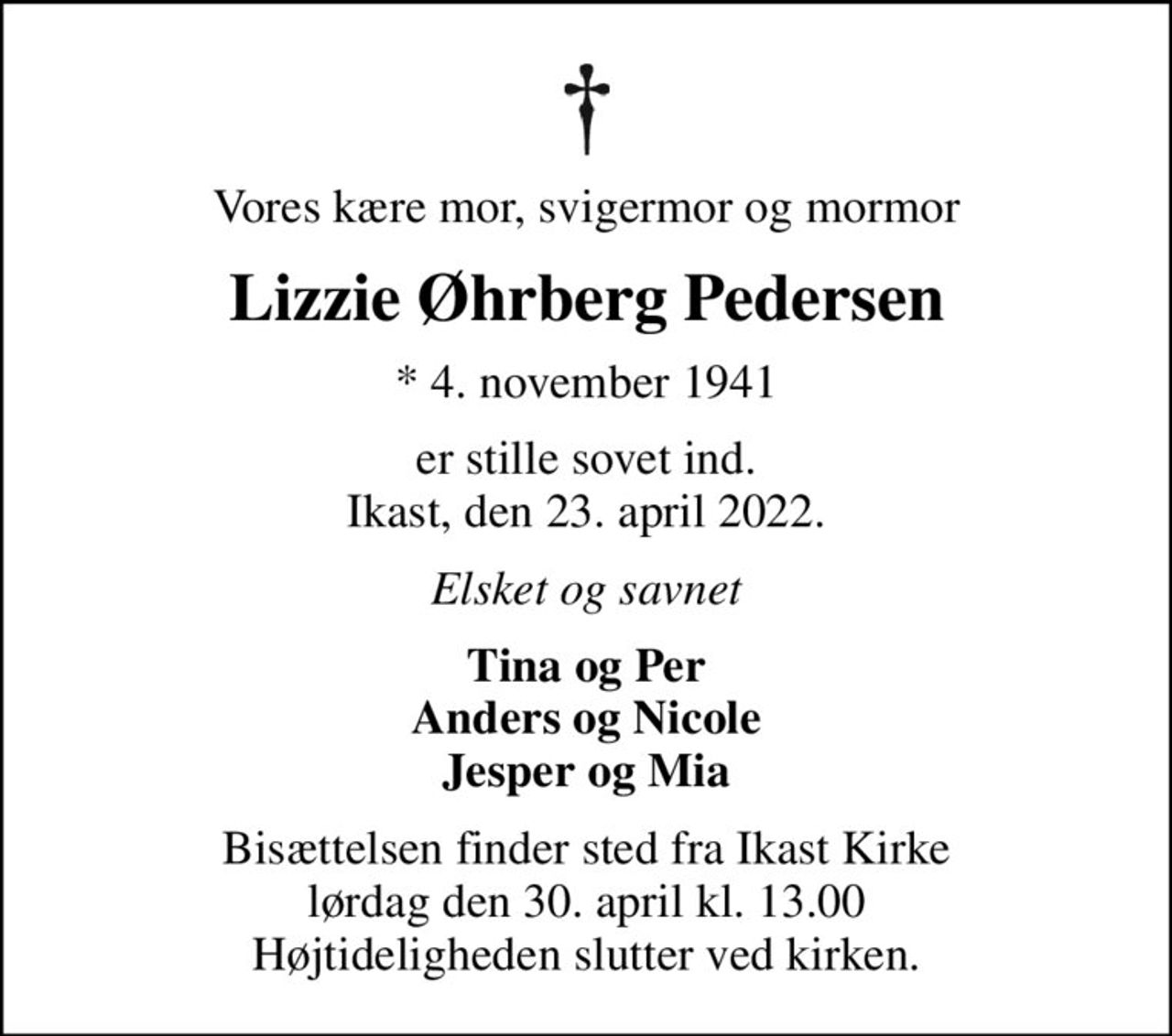 Vores kære mor, svigermor og mormor
Lizzie Øhrberg Pedersen
* 4. november 1941
er stille sovet ind. Ikast, den 23. april 2022.
Elsket og savnet
Tina og Per Anders og Nicole Jesper og Mia
Bisættelsen finder sted fra Ikast Kirke  lørdag den 30. april kl. 13.00  Højtideligheden slutter ved kirken.
