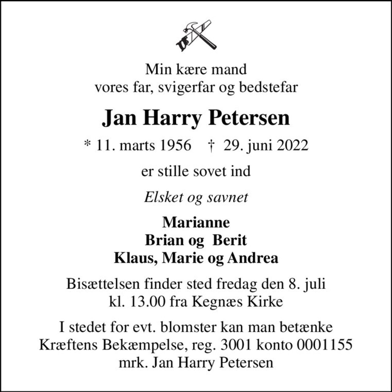 Min kære mand vores far, svigerfar og bedstefar
Jan Harry Petersen
* 11. marts 1956    ✝ 29. juni 2022
er stille sovet ind
Elsket og savnet
Marianne Brian og  Berit Klaus, Marie og Andrea
Bisættelsen finder sted fredag den 8. juli kl. 13.00 fra Kegnæs Kirke
I stedet for evt. blomster kan man betænke
					Kræftens Bekæmpelse reg.3001konto0001155mrk. Jan Harry
					Petersen