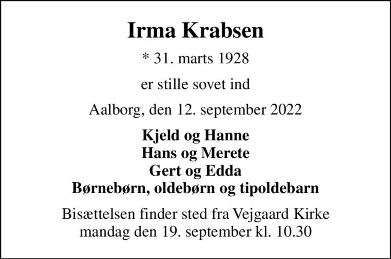 Irma Krabsen
* 31. marts 1928
er stille sovet ind
Aalborg, den 12. september 2022
Kjeld og Hanne Hans og Merete Gert og Edda Børnebørn, oldebørn og tipoldebarn
Bisættelsen finder sted fra Vejgaard Kirke  mandag den 19. september kl. 10.30