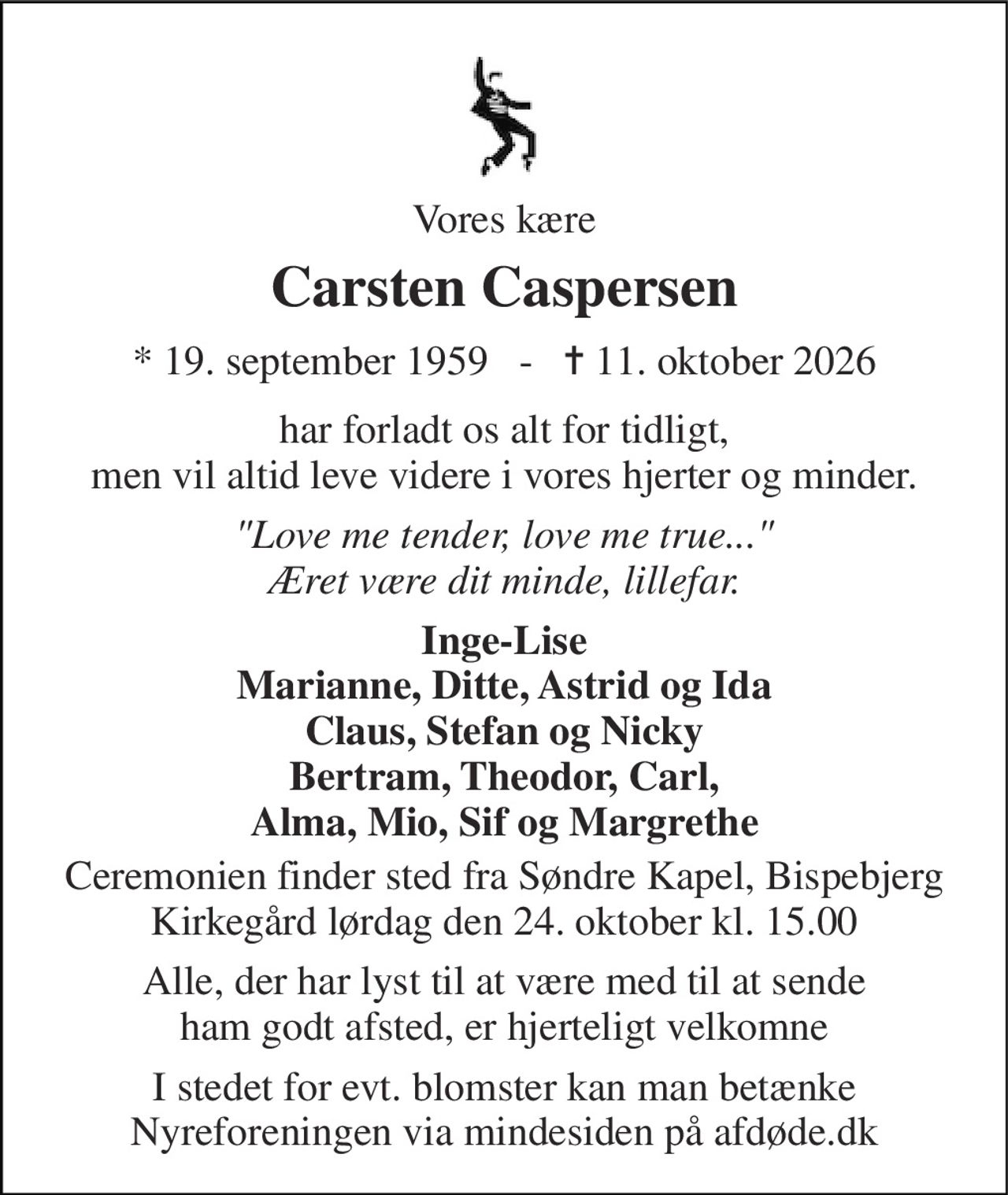 Vores kære 
Carsten Caspersen 
*​ 19. september 1959​   -   ✝​ 11. oktober 2026 
har forladt os alt for tidligt, men vil altid leve videre i vores hjerter og minder. 
"Love me tender, love me true..." Æret være dit minde, lillefar. 
Inge-Lise Marianne, Ditte, Astrid og Ida Claus, Stefan og Nicky Bertram, Theodor, Carl, Alma, Mio, Sif og Margrethe 
Ceremonien finder sted fra Søndre Kapel, Bispebjerg Kirkegård lørdag den 24. oktober kl. 15.00 
Alle, der har lyst til at være med til at sende ham godt afsted, er hjerteligt velkomne 
I stedet for evt. blomster kan man betænke Nyreforeningen via mindesiden på afdøde.dk