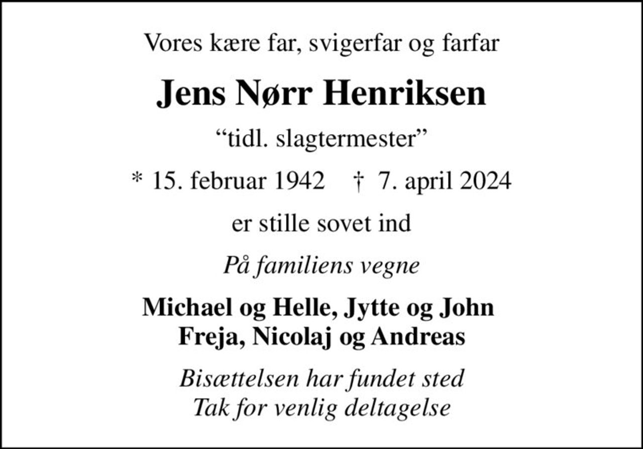 Vores kære far, svigerfar og farfar
Jens Nørr Henriksen
tidl. slagtermester
* 15. februar 1942    ✝ 7. april 2024
er stille sovet ind
På familiens vegne
Michael og Helle, Jytte og John  Freja, Nicolaj og Andreas
Bisættelsen har fundet sted Tak for venlig deltagelse