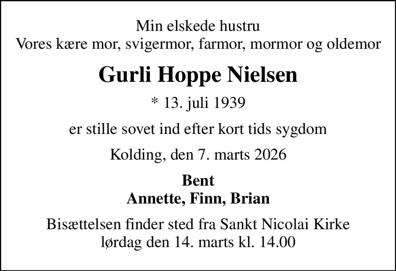 Min elskede hustru Vores kære mor, svigermor, farmor, mormor og oldemor
Gurli Hoppe Nielsen
* 13. juli 1939
er stille sovet ind efter kort tids sygdom
Kolding, den 7. marts 2026
Bent Annette, Finn, Brian
Bisættelsen finder sted fra Sankt Nicolai Kirke  lørdag den 14. marts kl. 14.00