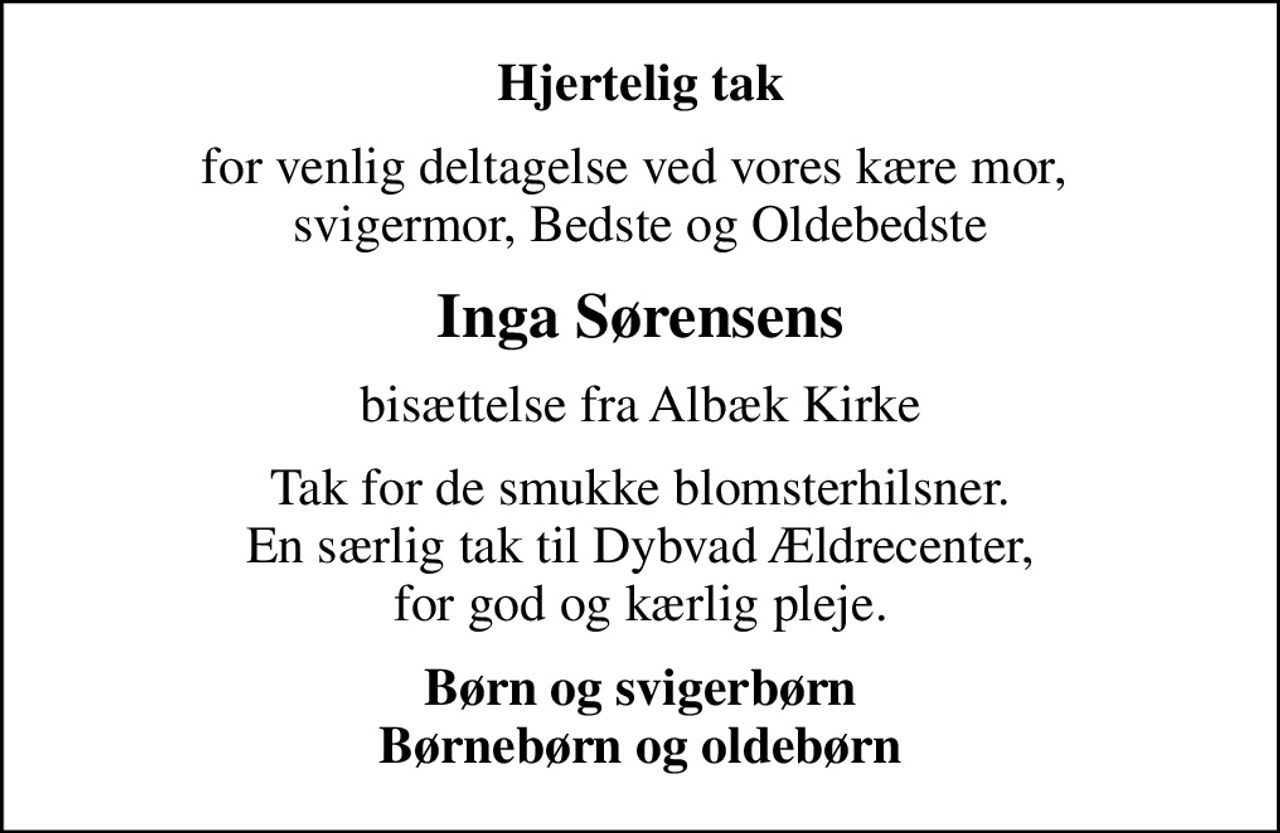 Hjertelig tak
for venlig deltagelse ved vores kære mor,  svigermor, Bedste og Oldebedste
Inga Sørensens
bisættelse fra Albæk Kirke
Tak for de smukke blomsterhilsner. En særlig tak til Dybvad Ældrecenter, for god og kærlig pleje.
Børn og svigerbørn Børnebørn og oldebørn