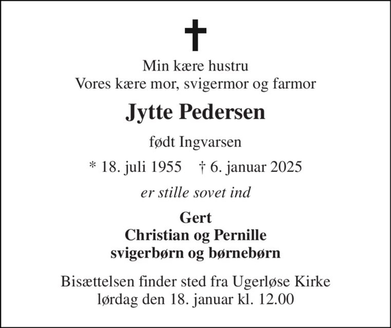 Min kære hustru Vores kære mor, svigermor og farmor 
Jytte Pedersen 
født Ingvarsen 
* 18. juli 1955    ✝ 6. januar 2025 
er stille sovet ind 
Gert Christian og Pernille svigerbørn og børnebørn 
Bisættelsen finder sted fra Ugerløse Kirke lørdag den 18. januar kl. 12.00