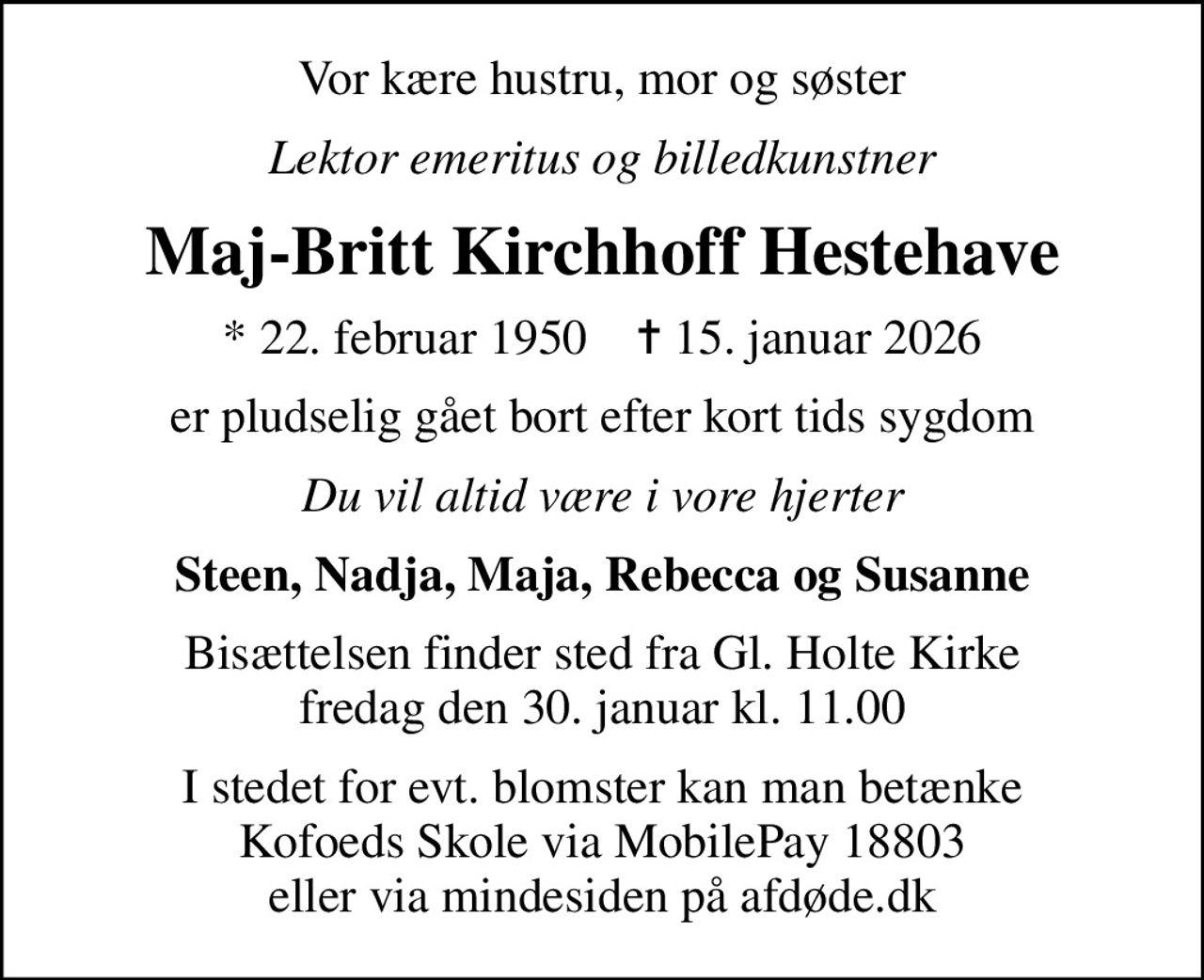 Vor kære hustru, mor og søster
Lektor emeritus og billedkunstner
Maj-Britt Kirchhoff Hestehave
* 22. februar 1950    ✝ 15. januar 2026
er pludselig gået bort efter kort tids sygdom
Du vil altid være i vore hjerter
Steen, Nadja, Maja, Rebecca og Susanne
Bisættelsen finder sted fra Gl. Holte Kirke  fredag den 30. januar kl. 11.00 
I stedet for evt. blomster kan man betænke Kofoeds Skole via MobilePay 18803 eller via mindesiden på afdøde.dk
I stedet for evt. blomster kan man betænke
					Kofoeds Skole via mindesiden på afdøde.dk