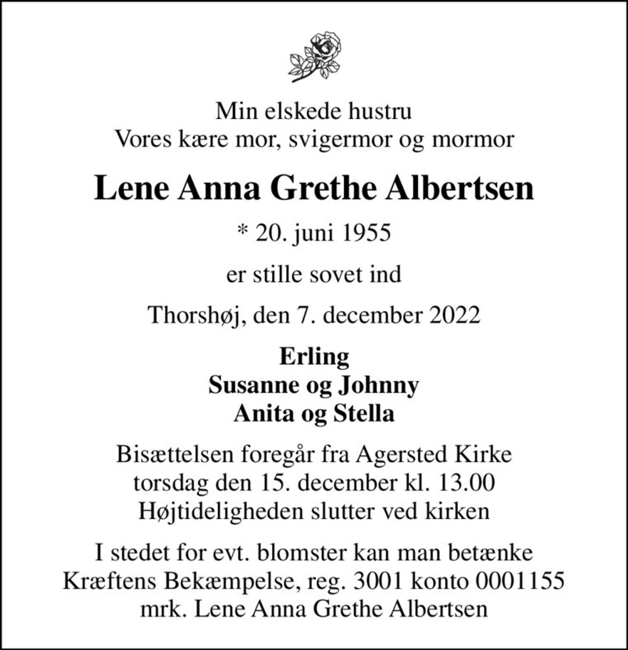 Min elskede hustru Vores kære mor, svigermor og mormor
Lene Anna Grethe Albertsen
* 20. juni 1955
er stille sovet ind
Thorshøj, den 7. december 2022
Erling Susanne og Johnny Anita og Stella
Bisættelsen foregår fra Agersted Kirke  torsdag den 15. december kl. 13.00  Højtideligheden slutter ved kirken
I stedet for evt. blomster kan man betænke
					Kræftens Bekæmpelse reg.3001konto0001155mrk. Lene
					Anna Grethe Albertsen