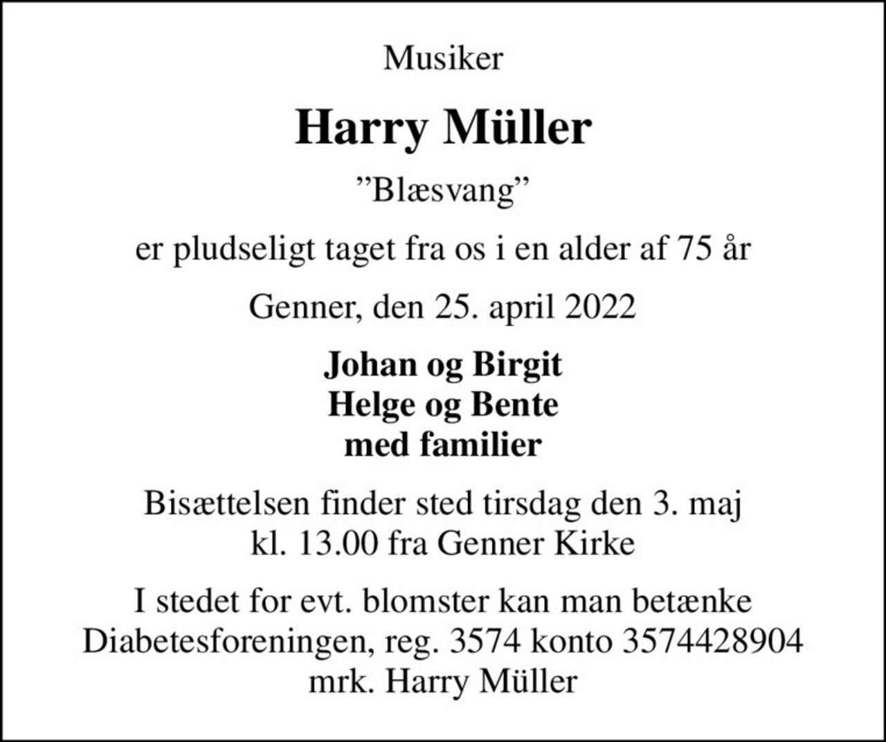 Musiker
Harry Müller
Blæsvang
er pludseligt taget fra os i en alder af 75 år
Genner, den 25. april 2022
Johan og Birgit Helge og Bente med familier
Bisættelsen finder sted tirsdag den 3. maj kl. 13.00 fra Genner Kirke
I stedet for evt. blomster kan man betænke
					Diabetesforeningen reg.3574kontonr.3574428904mrk. Harry
					Müller