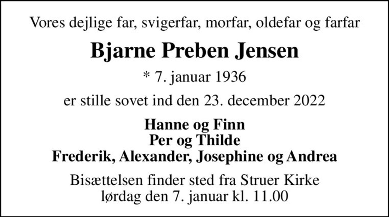 Vores dejlige far, svigerfar, morfar, oldefar og farfar
Bjarne Preben Jensen
* 7. januar 1936
er stille sovet ind den 23. december 2022
Hanne og Finn Per og Thilde Frederik, Alexander, Josephine og Andrea
Bisættelsen finder sted fra Struer Kirke  lørdag den 7. januar kl. 11.00