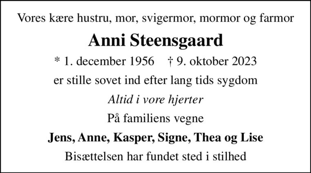 Vores kære hustru, mor, svigermor, mormor og farmor
Anni Steensgaard
* 1. december 1956    ✝ 9. oktober 2023
er stille sovet ind efter lang tids sygdom
Altid i vore hjerter
På familiens vegne
Jens, Anne, Kasper, Signe, Thea og Lise
Bisættelsen har fundet sted i stilhed