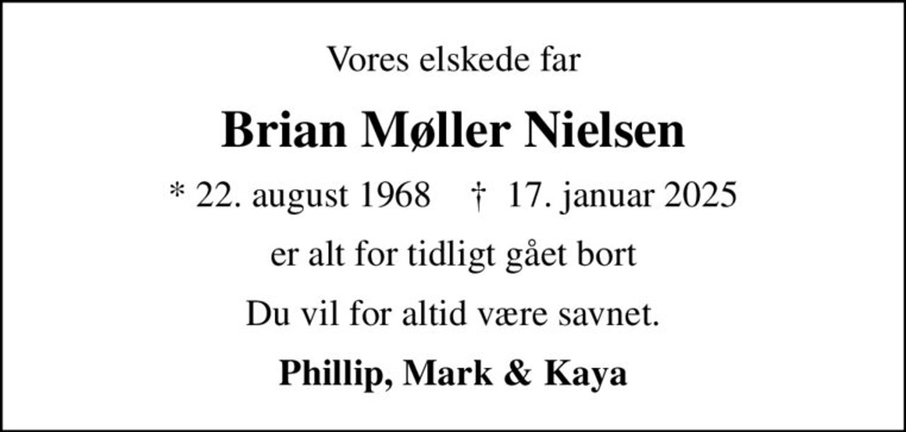 Vores elskede far
Brian Møller Nielsen
* 22. august 1968    ✝ 17. januar 2025
er alt for tidligt gået bort
Du vil for altid være savnet.
Phillip, Mark & Kaya