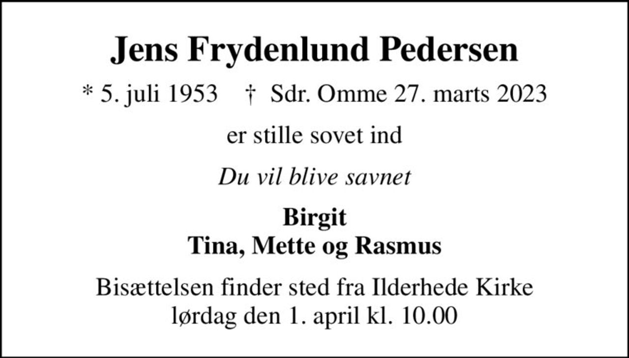 Jens Frydenlund Pedersen
* 5. juli 1953    ✝ Sdr. Omme 27. marts 2023
er stille sovet ind
Du vil blive savnet
Birgit Tina, Mette og Rasmus
Bisættelsen finder sted fra Ilderhede Kirke  lørdag den 1. april kl. 10.00