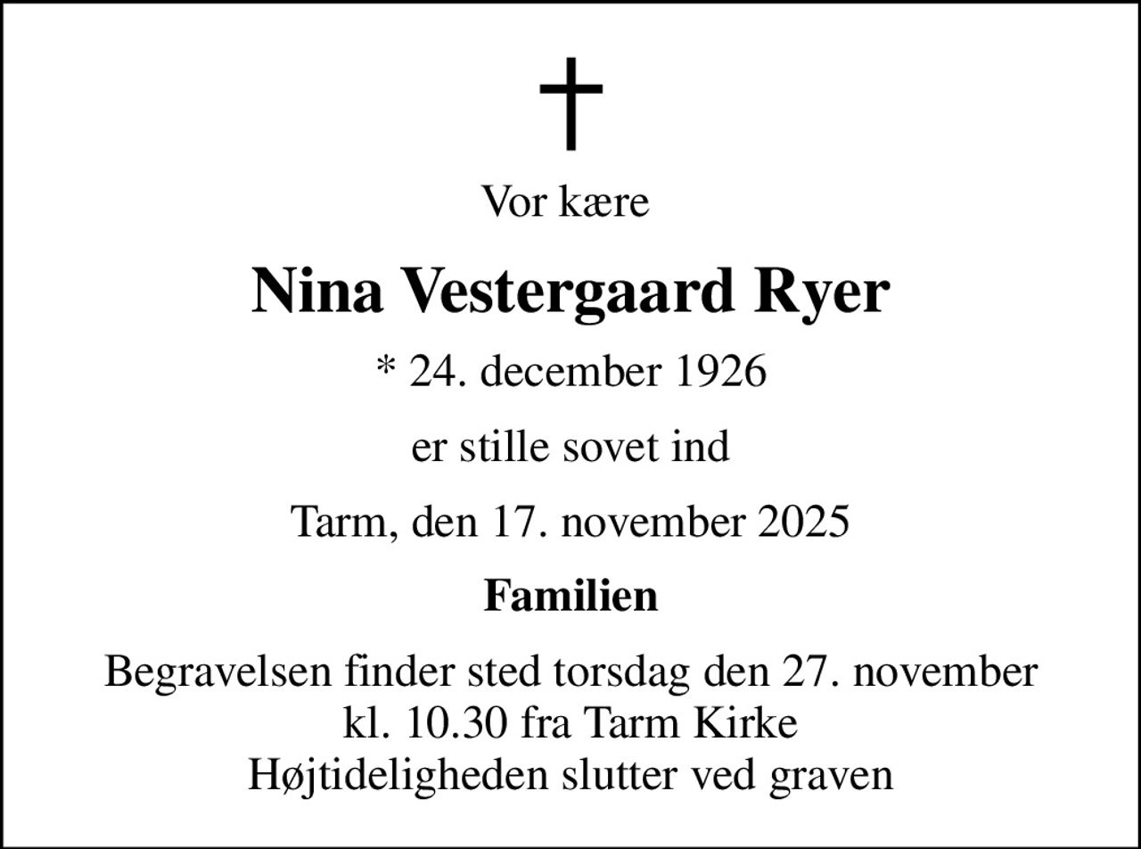 Vor kære 
Nina Vestergaard Ryer
* 24. december 1926
er stille sovet ind
Tarm, den 17. november 2025
Familien
Begravelsen finder sted torsdag den 27. november kl. 10.30 fra Tarm Kirke Højtideligheden slutter ved graven