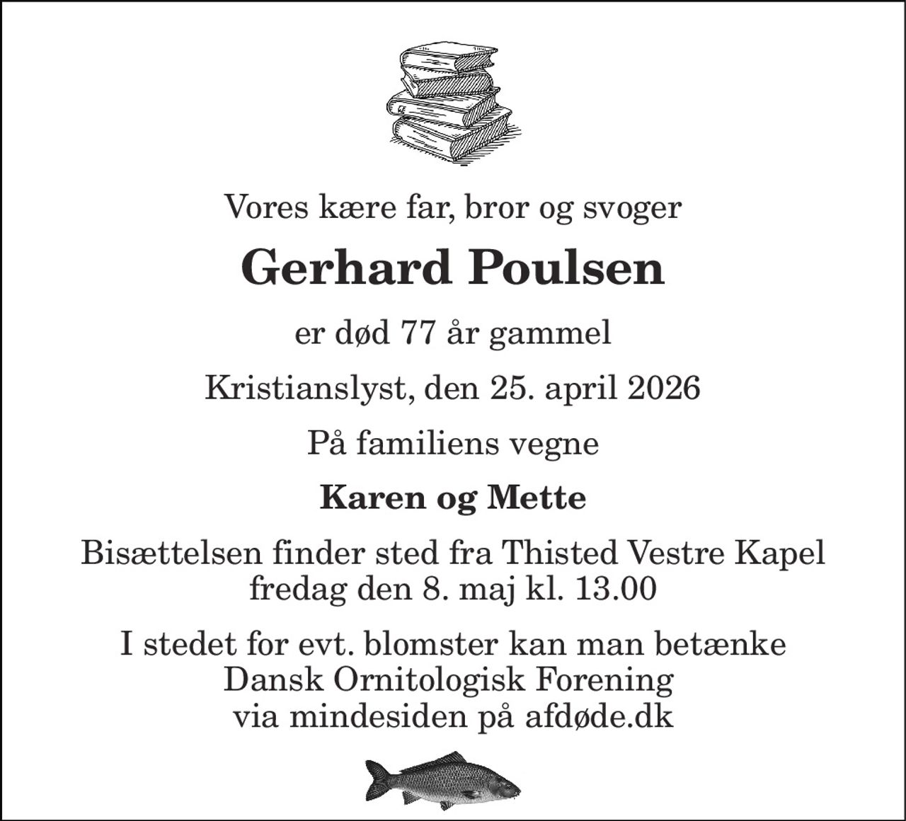 Vores kære far, bror og svoger 
Gerhard Poulsen 
er død 77 år gammel 
Kristianslyst, den 25. april 2026 
På familiens vegne 
Karen og Mette 
Bisættelsen​ finder sted fra Thisted Vestre Kapel​ fredag den 8. maj​ kl. 13.00 
I stedet for evt. blomster kan man betænke Dansk Ornitologisk Forening  via mindesiden på afdøde.dk