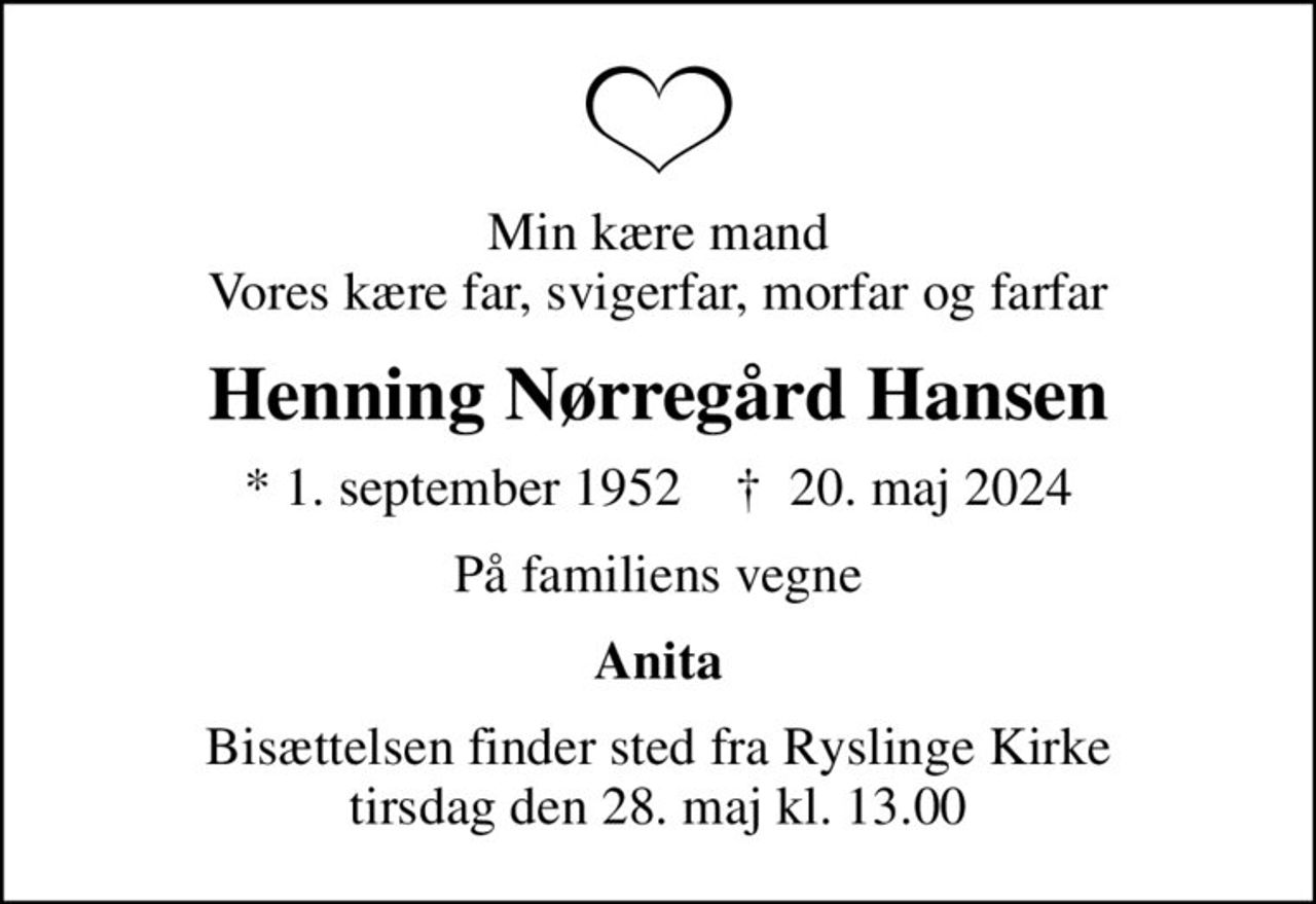 Min kære mand Vores kære far, svigerfar, morfar og farfar
Henning Nørregård Hansen
* 1. september 1952    ✝ 20. maj 2024
På familiens vegne
Anita
Bisættelsen finder sted fra Ryslinge Kirke  tirsdag den 28. maj kl. 13.00