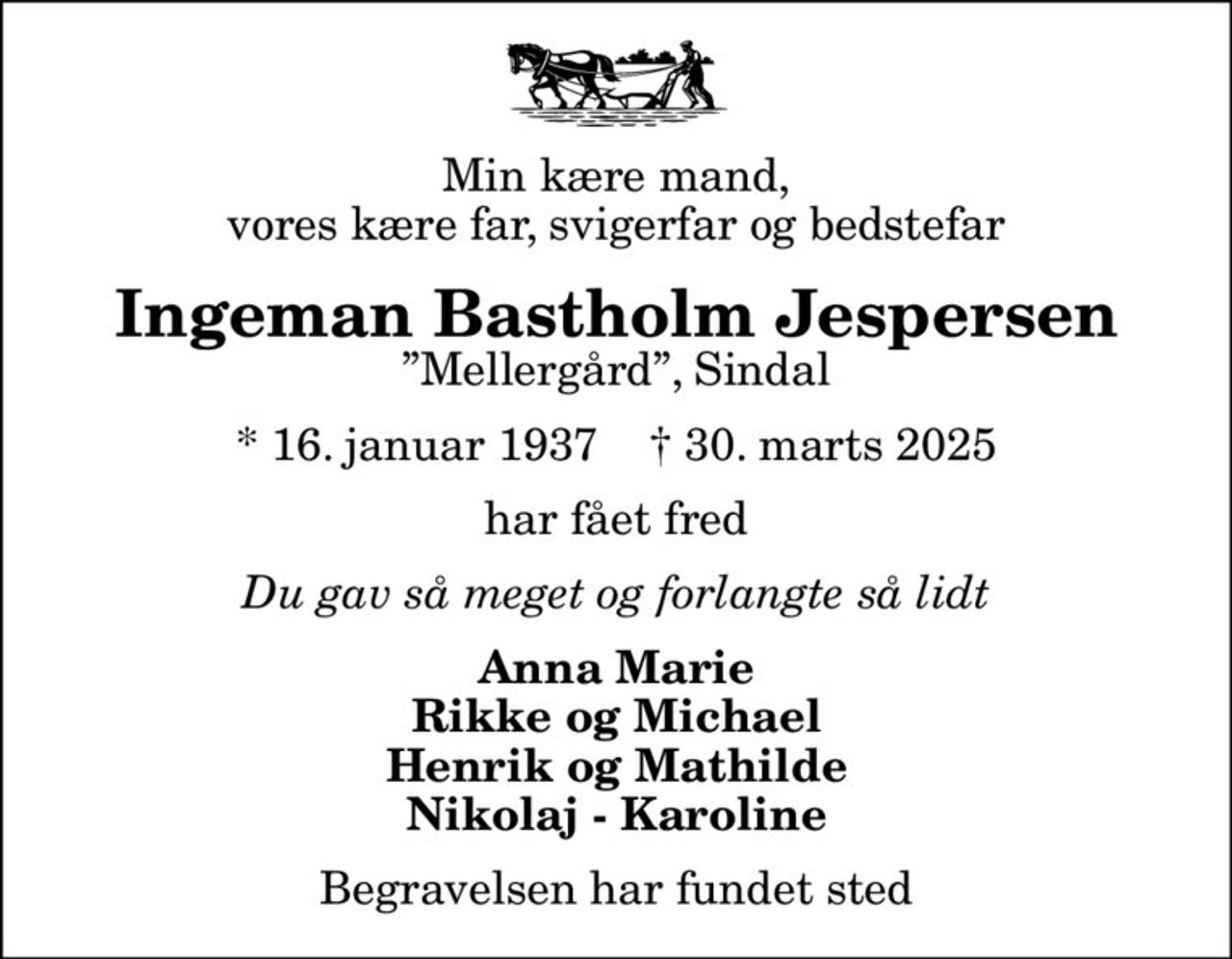 Min kære mand, vores kære far, svigerfar og bedstefar
Ingeman Bastholm Jespersen
Mellergård, Sindal
* 16. januar 1937    ✝ 30. marts 2025
har fået fred
Du gav så meget og forlangte så lidt
Anna Marie Rikke og Michael Henrik og Mathilde Nikolaj - Karoline
Begravelsen har fundet sted