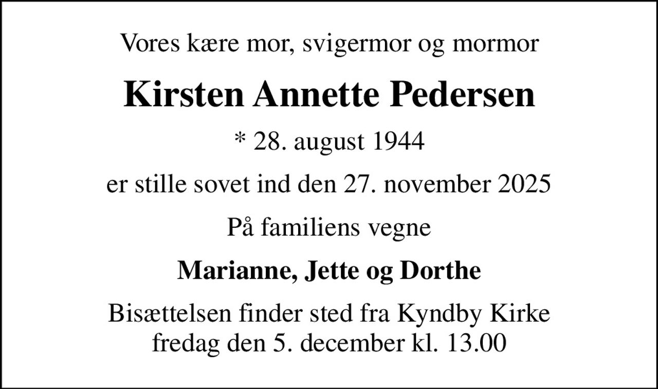 Vores kære mor, svigermor og mormor
Kirsten Annette Pedersen
* 28. august 1944
er stille sovet ind den 27. november 2025
På familiens vegne
Marianne, Jette og Dorthe
Bisættelsen finder sted fra Kyndby Kirke  fredag den 5. december kl. 13.00