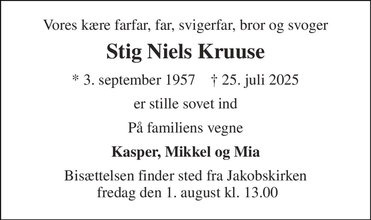 Vores kære farfar, far, svigerfar, bror og svoger 
Stig Niels Kruuse 
*​ 3. september 1957​    ✝​ 25. juli 2025 
er stille sovet ind 
På familiens vegne 
Kasper, Mikkel og Mia 
Bisættelsen finder sted fra Jakobskirken  fredag den 1. august kl. 13.00