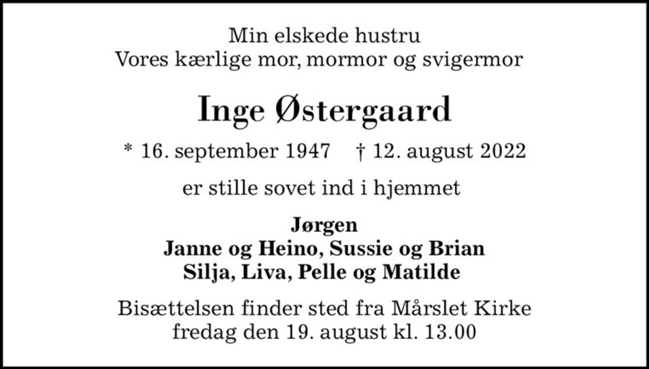 Min elskede hustru Vores kærlige mor, mormor og svigermor  
Inge Østergaard
* 16. september 1947    ✝ 12. august 2022
er stille sovet ind i hjemmet 
Jørgen Janne og Heino, Sussie og Brian Silja, Liva, Pelle og Matilde 
Bisættelsen finder sted fra Mårslet Kirke  fredag den 19. august kl. 13.00