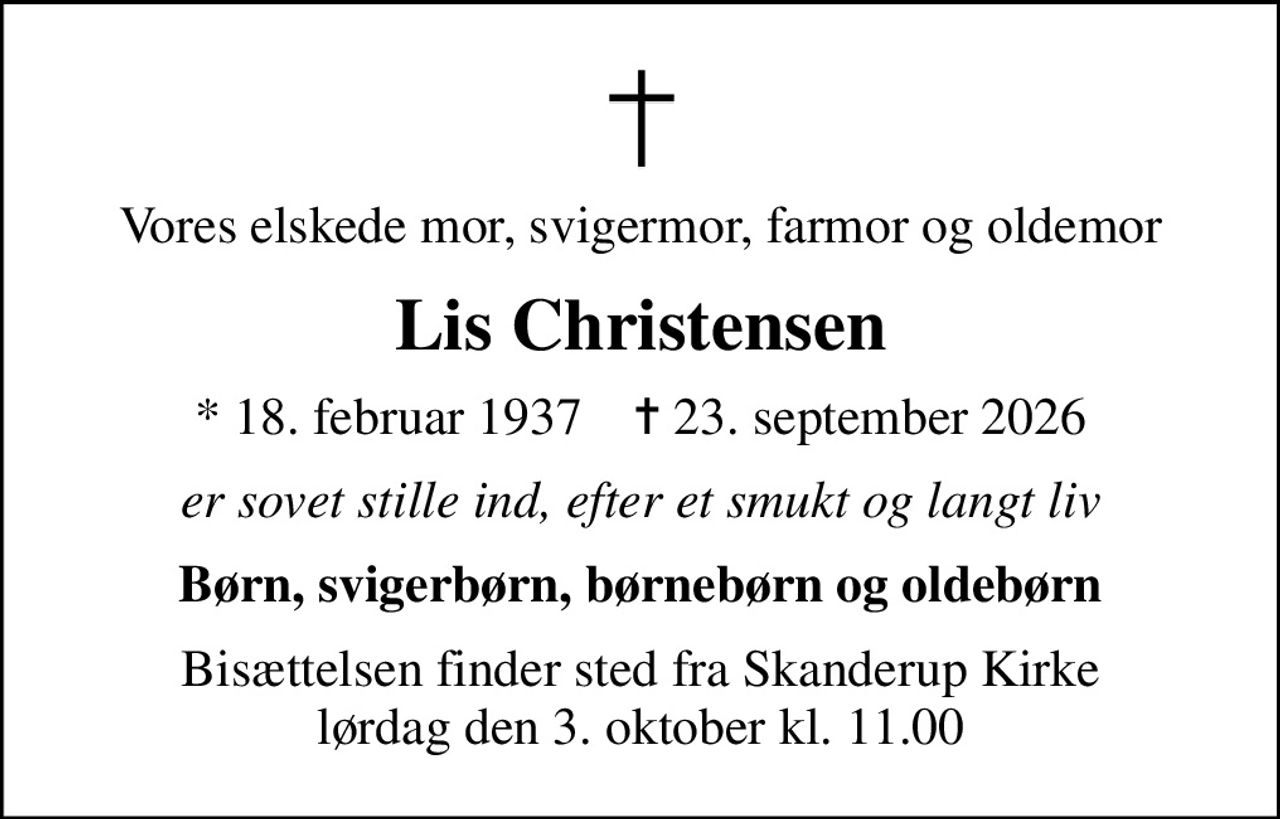 Vores elskede mor, svigermor, farmor og oldemor
Lis Christensen
* 18. februar 1937    ✝ 23. september 2026
er sovet stille ind, efter et smukt og langt liv
Børn, svigerbørn, børnebørn og oldebørn
Bisættelsen finder sted fra Skanderup Kirke  lørdag den 3. oktober kl. 11.00