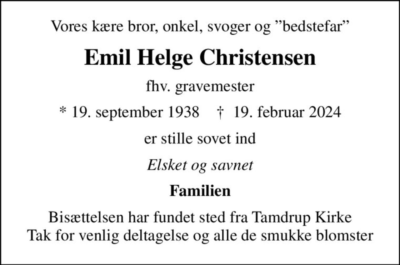 Vores kære bror, onkel, svoger og bedstefar
Emil Helge Christensen
fhv. gravemester
* 19. september 1938    ✝ 19. februar 2024
er stille sovet ind
Elsket og savnet
Familien
Bisættelsen har fundet sted fra Tamdrup Kirke Tak for venlig deltagelse og alle de smukke blomster