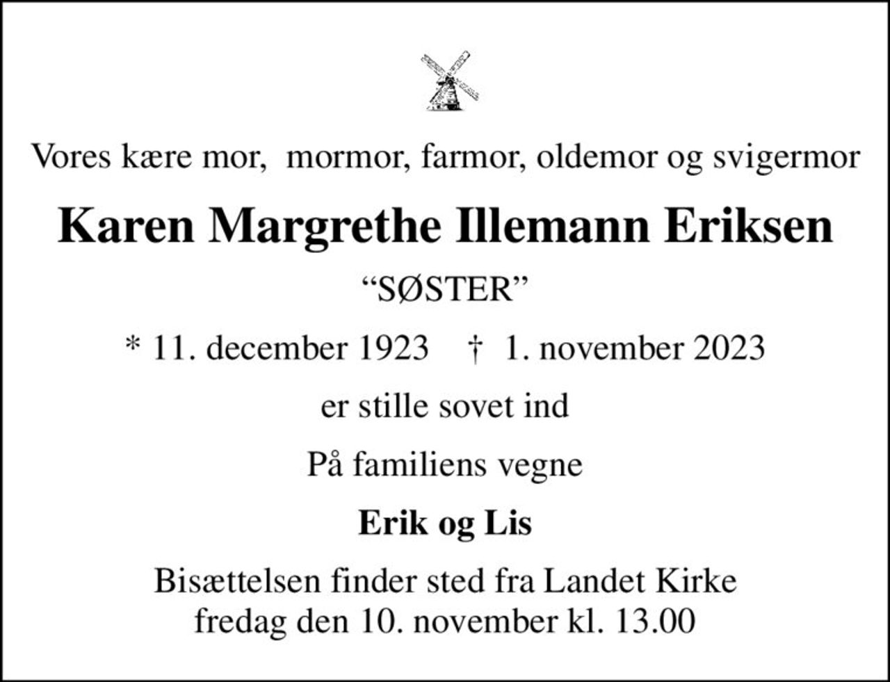 Vores kære mor,  mormor, farmor, oldemor og svigermor
Karen Margrethe Illemann Eriksen
SØSTER
* 11. december 1923    ✝ 1. november 2023
er stille sovet ind
På familiens vegne
Erik og Lis
Bisættelsen finder sted fra Landet Kirke  fredag den 10. november kl. 13.00