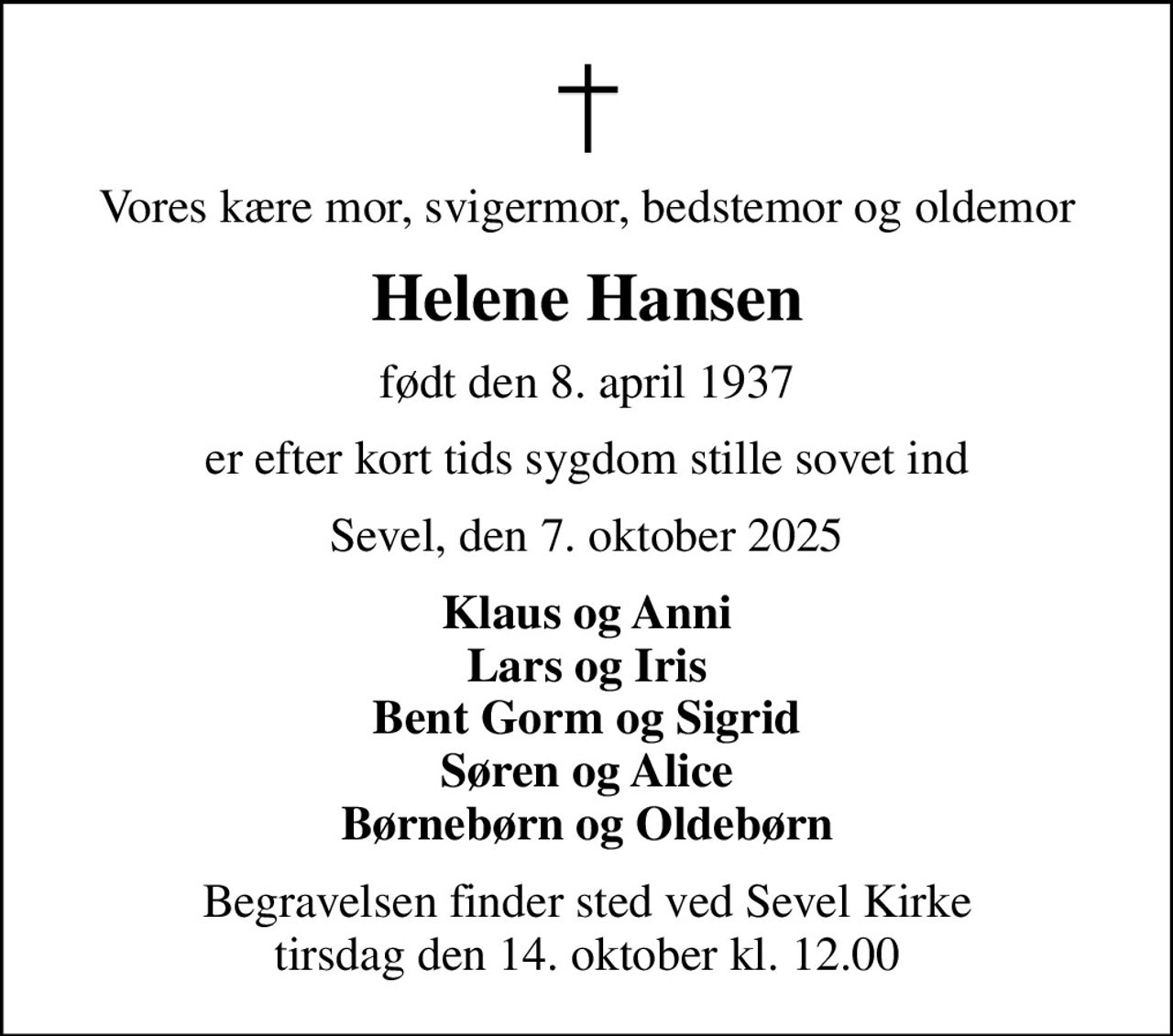 Vores kære mor, svigermor, bedstemor og oldemor
Helene Hansen
født den 8. april 1937
er efter kort tids sygdom stille sovet ind
Sevel, den 7. oktober 2025
Klaus og Anni Lars og Iris Bent Gorm og Sigrid Søren og Alice Børnebørn og Oldebørn
Begravelsen finder sted ved Sevel Kirke  tirsdag den 14. oktober kl. 12.00