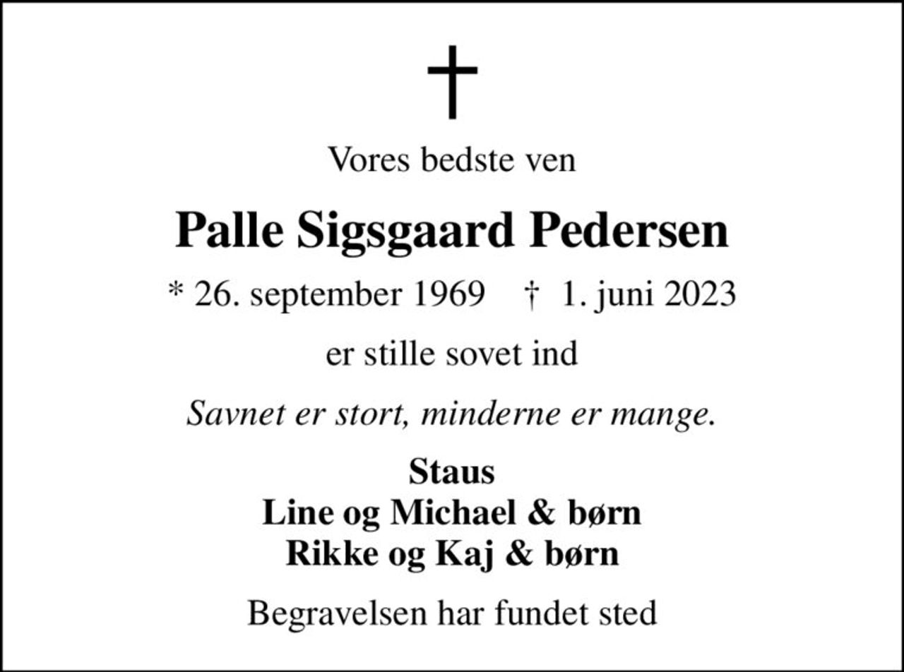 Vores bedste ven
Palle Sigsgaard Pedersen
* 26. september 1969    ✝ 1. juni 2023
er stille sovet ind
Savnet er stort, minderne er mange.
Staus Line og Michael & børn Rikke og Kaj & børn
Begravelsen har fundet sted