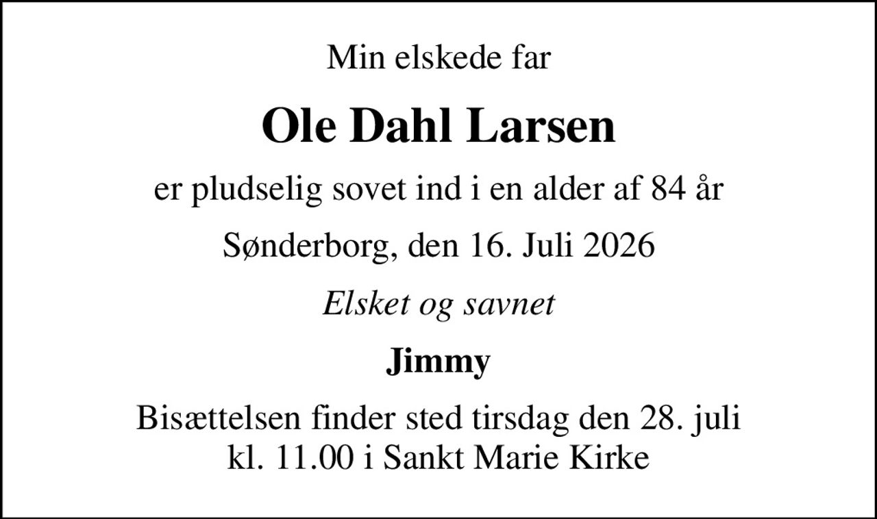 Min elskede far
Ole Dahl Larsen
er pludselig sovet ind i en alder af 84 år
Sønderborg, den 16. Juli 2026
Elsket og savnet
Jimmy
Bisættelsen finder sted tirsdag den 28. juli kl. 11.00 i Sankt Marie Kirke