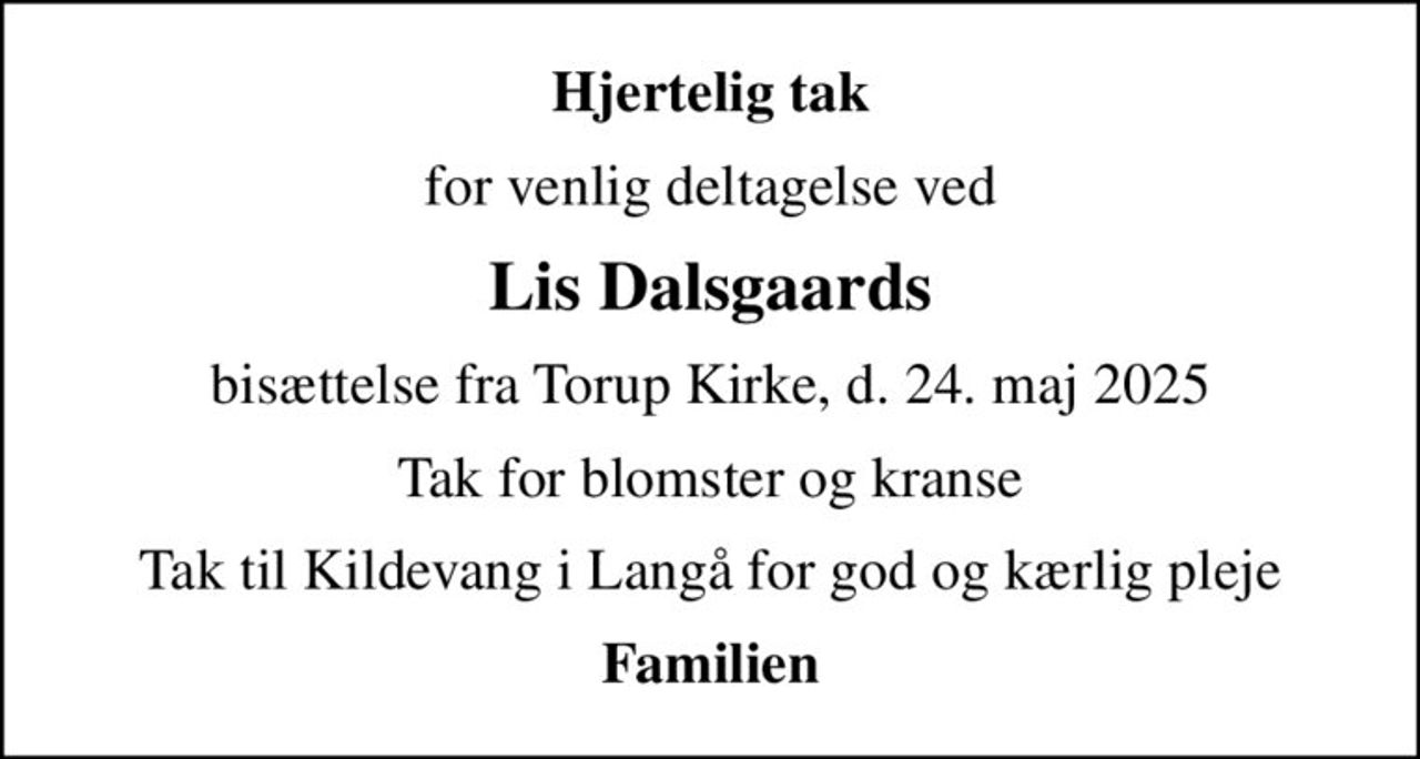 Hjertelig tak
for venlig deltagelse ved
Lis Dalsgaards
bisættelse fra Torup Kirke, d. 24. maj 2025
Tak for blomster og kranse
Tak til Kildevang i Langå for god og kærlig pleje
Familien