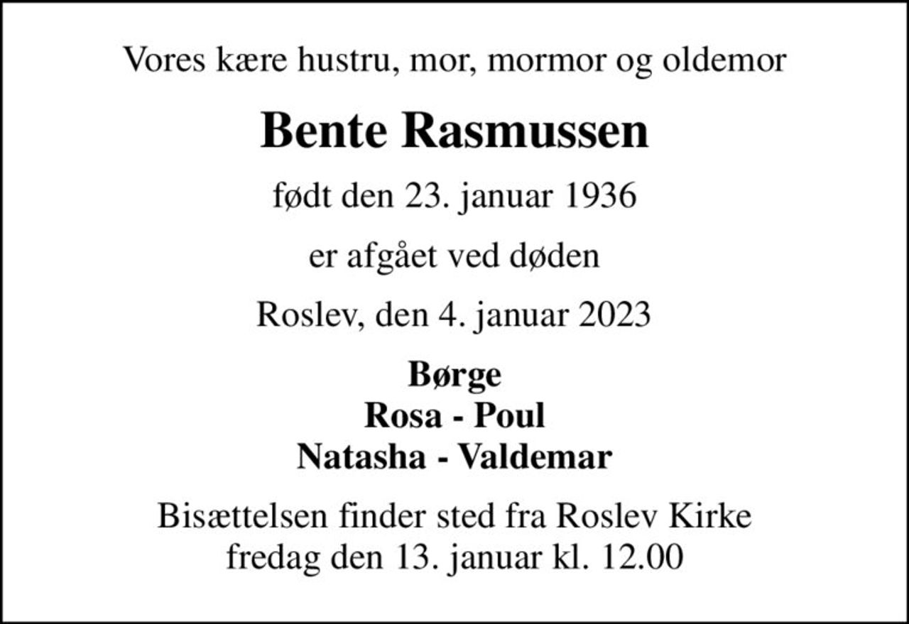 Vores kære hustru, mor, mormor og oldemor
Bente Rasmussen
født den 23. januar 1936
er afgået ved døden
Roslev, den 4. januar 2023
Børge Rosa - Poul Natasha - Valdemar
Bisættelsen finder sted fra Roslev Kirke  fredag den 13. januar kl. 12.00