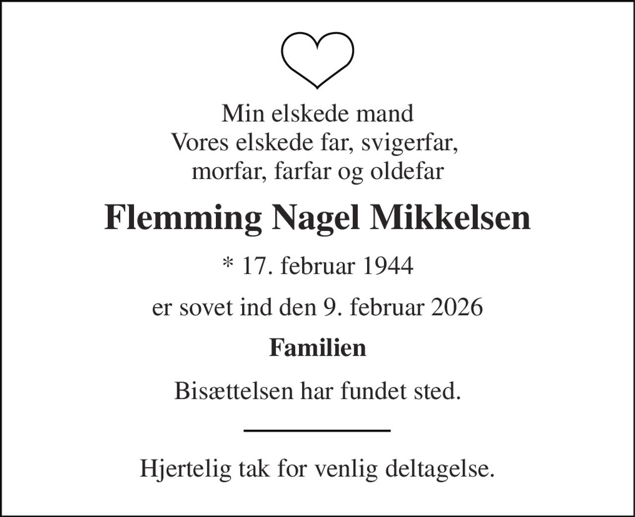 Min elskede mand Vores elskede far, svigerfar,  morfar, farfar og oldefar 
Flemming Nagel Mikkelsen 
* 17. februar 1944 
er sovet ind den 9. februar 2026 
Familien 
Bisættelsen har fundet sted. 
Hjertelig tak for venlig deltagelse.