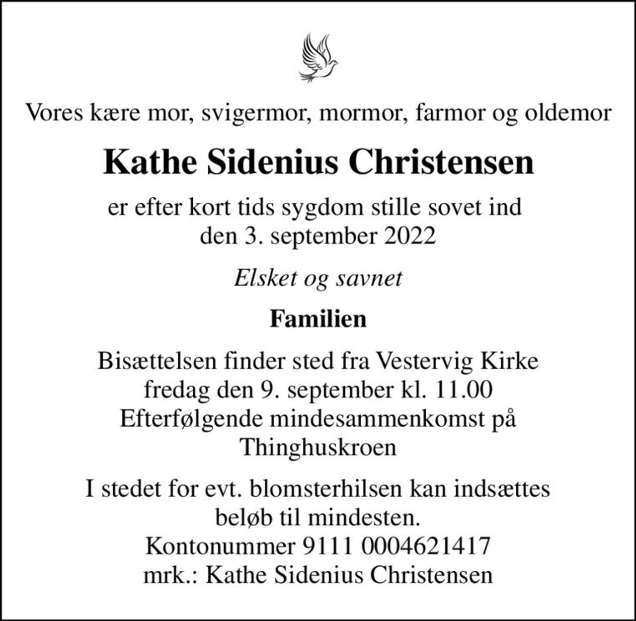 Vores kære mor, svigermor, mormor, farmor og oldemor
Kathe Sidenius Christensen
er efter kort tids sygdom stille sovet ind  den 3. september 2022
Elsket og savnet
Familien
Bisættelsen finder sted fra Vestervig Kirke  fredag den 9. september kl. 11.00  Efterfølgende mindesammenkomst på Thinghuskroen
I stedet for evt. blomsterhilsen kan indsættes beløb til mindesten. Kontonummer 9111 0004621417 mrk.: Kathe Sidenius Christensen