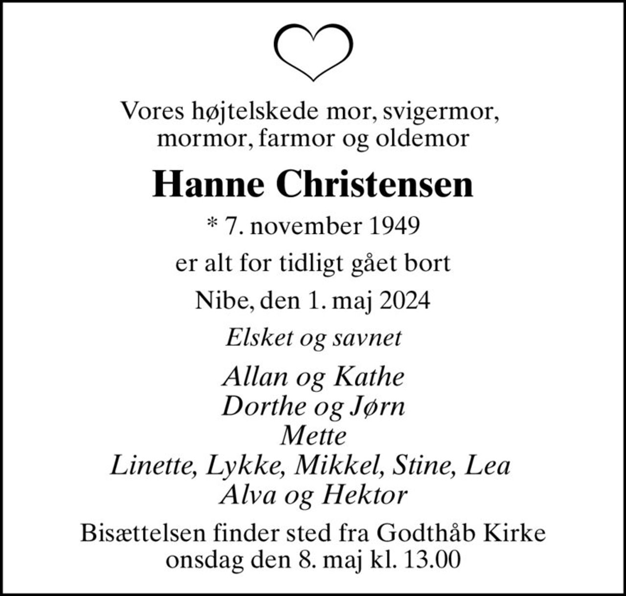 Vores højtelskede mor, svigermor,  mormor, farmor og oldemor
Hanne Christensen
* 7. november 1949
er alt for tidligt gået bort
Nibe, den 1. maj 2024
Elsket og savnet
Allan og Kathe Dorthe og Jørn Mette Linette, Lykke, Mikkel, Stine, Lea  Alva og Hektor
Bisættelsen finder sted fra Godthåb Kirke  onsdag den 8. maj kl. 13.00