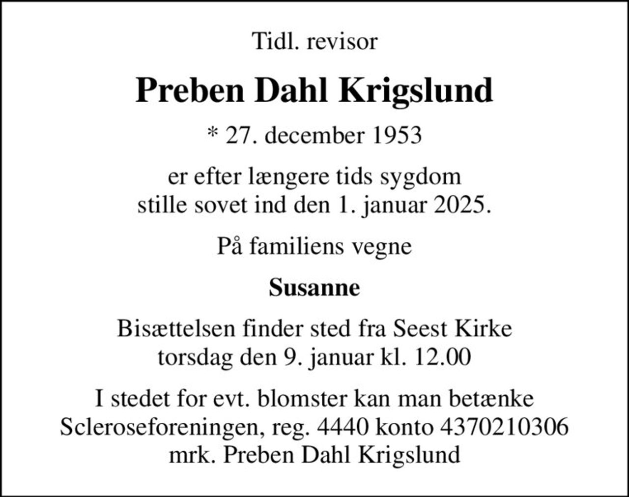 Tidl. revisor
Preben Dahl Krigslund
* 27. december 1953
er efter længere tids sygdom stille sovet ind den 1. januar 2025.
På familiens vegne
Susanne
Bisættelsen finder sted fra Seest Kirke  torsdag den 9. januar kl. 12.00 
I stedet for evt. blomster kan man betænke
					Scleroseforeningen reg.4440konto4370210306mrk. Preben Dahl
					Krigslund