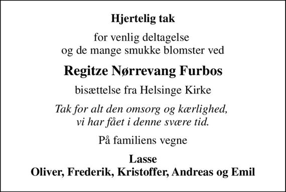 Hjertelig tak
for venlig deltagelse  og de mange smukke blomster ved
Regitze Nørrevang Furbos
bisættelse fra Helsinge Kirke
Tak for alt den omsorg og kærlighed,  vi har fået i denne svære tid.
På familiens vegne
Lasse Oliver, Frederik, Kristoffer, Andreas og Emil