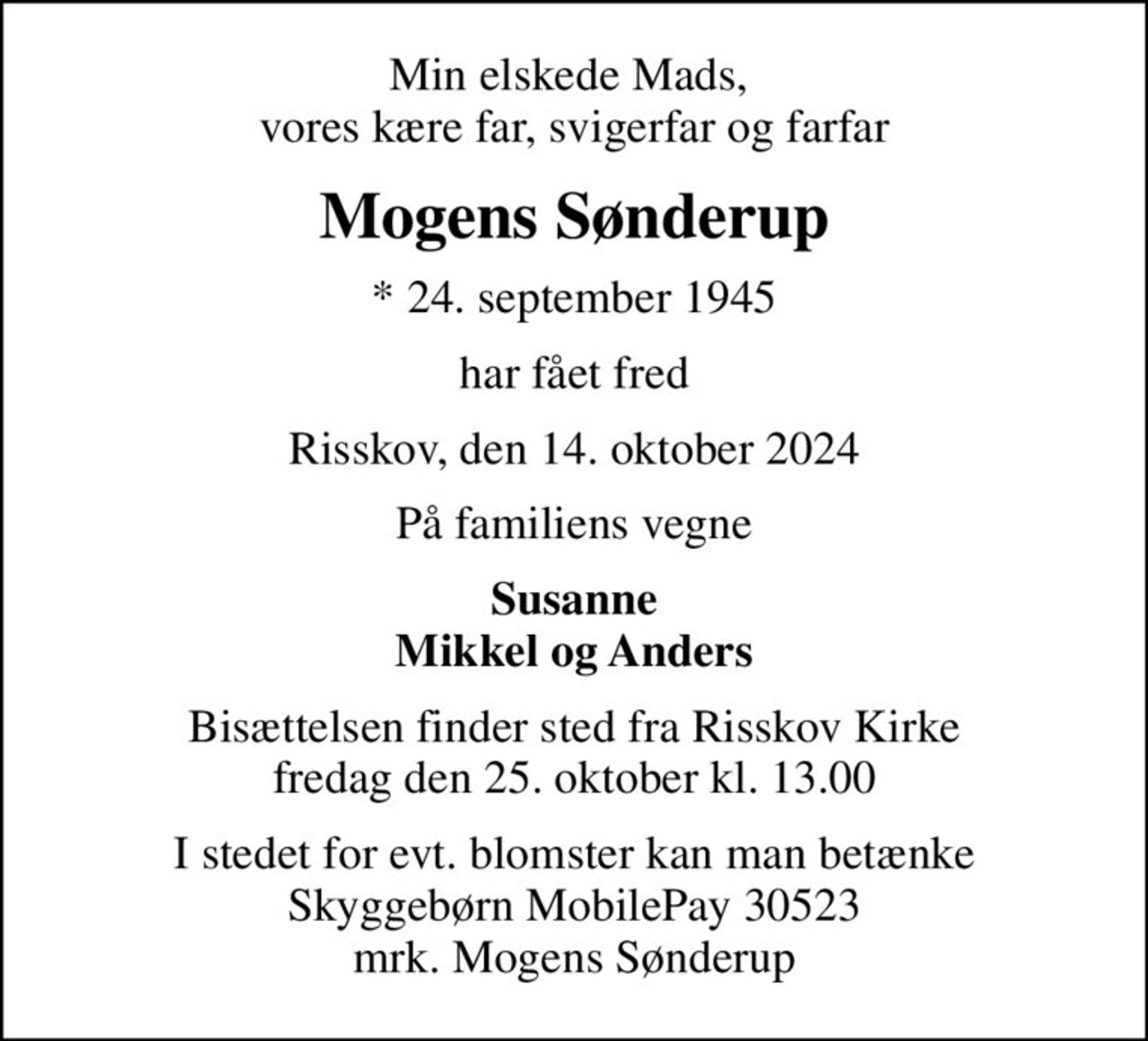 Min elskede Mads,  vores kære far, svigerfar og farfar
Mogens Sønderup
* 24. september 1945
har fået fred
Risskov, den 14. oktober 2024
På familiens vegne
Susanne Mikkel og Anders
Bisættelsen finder sted fra Risskov Kirke  fredag den 25. oktober kl. 13.00 
I stedet for evt. blomster kan man betænke Skyggebørn MobilePay 30523 mrk. Mogens Sønderup
I stedet for evt. blomster kan man betænke
					Skyggebørn reg.9280kontonr.1940302311mrk. Mogens
					Sønderup