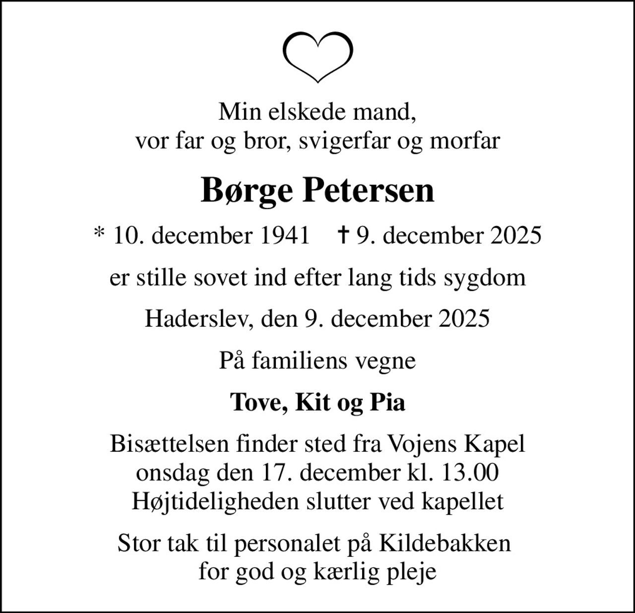 Min elskede mand, vor far og bror, svigerfar og morfar
Børge Petersen
* 10. december 1941    ✝ 9. december 2025
er stille sovet ind efter lang tids sygdom
Haderslev, den 9. december 2025
På familiens vegne
Tove, Kit og Pia
Bisættelsen finder sted fra Vojens Kapel onsdag den 17. december kl. 13.00 Højtideligheden slutter ved kapellet
Stor tak til personalet på Kildebakken  for god og kærlig pleje