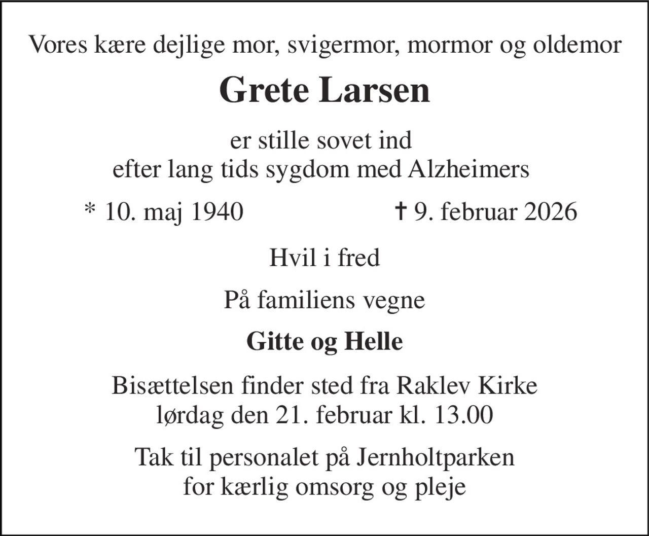 Vores kære dejlige mor, svigermor, mormor og oldemor 
Grete Larsen 
er stille sovet ind  efter lang tids sygdom med Alzheimers  
*​ 10. maj 1940 
✝​ 9. februar 2026​ 
Hvil i fred 
På familiens vegne 
Gitte og Helle 
Bisættelsen​ finder sted fra Raklev Kirke​ lørdag den 21. februar​ kl. 13.00 
Tak til personalet på Jernholtparken for kærlig omsorg og pleje