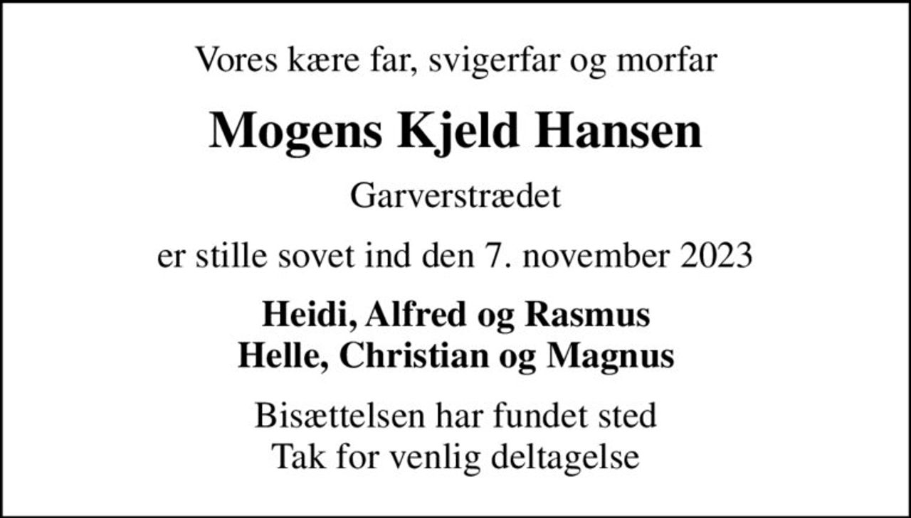 Vores kære far, svigerfar og morfar
Mogens Kjeld Hansen
Garverstrædet
er stille sovet ind den 7. november 2023
Heidi, Alfred og Rasmus Helle, Christian og Magnus
Bisættelsen har fundet sted Tak for venlig deltagelse