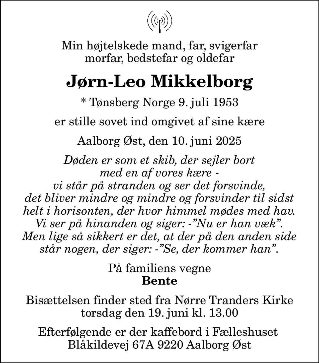 Min højtelskede mand, far, svigerfar morfar, bedstefar og oldefar
Jørn-Leo Mikkelborg
* Tønsberg Norge 9. juli 1953
er stille sovet ind omgivet af sine kære
Aalborg Øst, den 10. juni 2025
Døden er som et skib, der sejler bort med en af vores kære - vi står på stranden og ser det forsvinde, det bliver mindre og mindre og forsvinder til sidst helt i horisonten, der hvor himmel mødes med hav. Vi ser på hinanden og siger: -Nu er han væk. Men lige så sikkert er det, at der på den anden side står nogen, der siger: -Se, der kommer han.
På familiens vegne
Bente
Bisættelsen finder sted fra Nørre Tranders Kirke  torsdag den 19. juni kl. 13.00  Efterfølgende er der kaffebord i Fælleshuset  Blåkildevej 67A 9220 Aalborg Øst