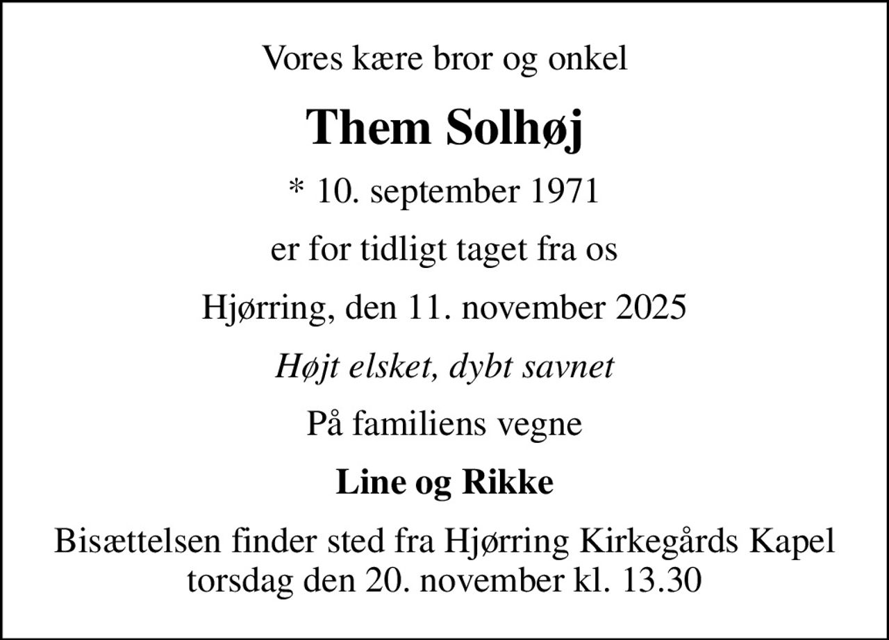 Vores kære bror og onkel
Them Solhøj
* 10. september 1971
er for tidligt taget fra os
Hjørring, den 11. november 2025
Højt elsket, dybt savnet
På familiens vegne
Line og Rikke
Bisættelsen finder sted fra Hjørring Kirkegårds Kapel  torsdag den 20. november kl. 13.30