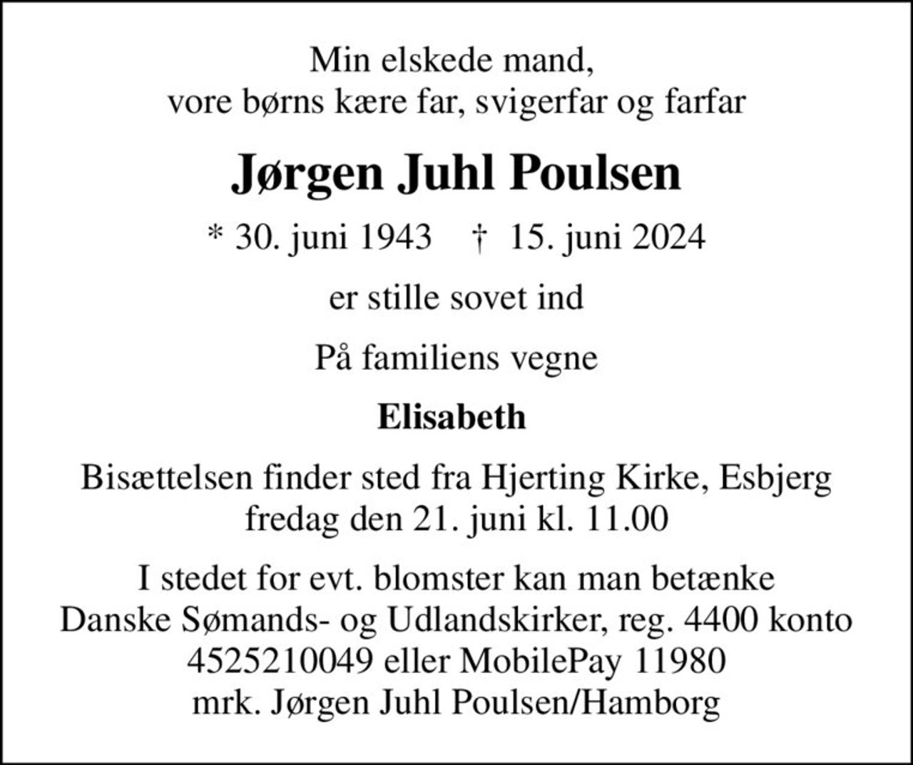 Min elskede mand,  vore børns kære far, svigerfar og farfar
Jørgen Juhl Poulsen
* 30. juni 1943    ✝ 15. juni 2024
er stille sovet ind
På familiens vegne
Elisabeth 
Bisættelsen finder sted fra Hjerting Kirke, Esbjerg  fredag den 21. juni kl. 11.00 
I stedet for evt. blomster kan man betænke
					Danske Sømands- og Udlandskirker reg.4400konto4525210049mrk. Jørgen Juhl
					Poulsen
I stedet for evt. blomster kan man betænke Danske Sømands- og Udlandskirker, reg. 4400 konto 4525210049 eller MobilePay 11980 mrk. Jørgen Juhl Poulsen/Hamborg