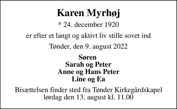 Karen Myrhøj
* 24. december 1920
er efter et langt og aktivt liv stille sovet ind
Tønder, den 9. august 2022
Søren  Sarah og Peter Anne og Hans Peter Line og Ea
Bisættelsen finder sted fra Tønder Kirkegårdskapel  lørdag den 13. august kl. 11.00