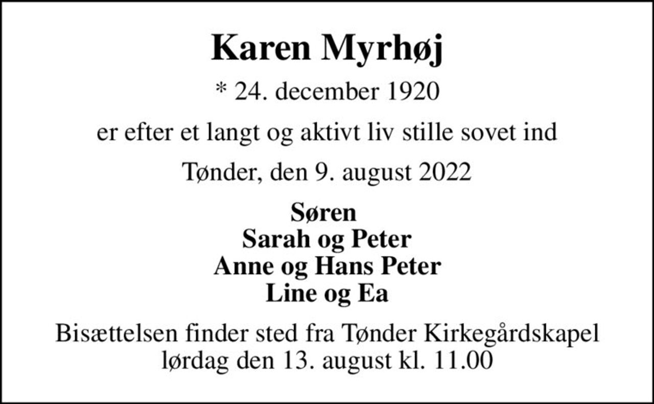 Karen Myrhøj
* 24. december 1920
er efter et langt og aktivt liv stille sovet ind
Tønder, den 9. august 2022
Søren  Sarah og Peter Anne og Hans Peter Line og Ea
Bisættelsen finder sted fra Tønder Kirkegårdskapel  lørdag den 13. august kl. 11.00