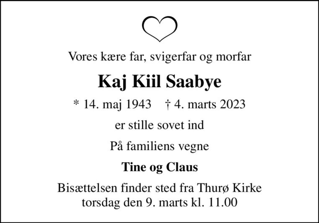 Vores kære far, svigerfar og morfar
Kaj Kiil Saabye
* 14. maj 1943    ✝ 4. marts 2023
er stille sovet ind
På familiens vegne
Tine og Claus
Bisættelsen finder sted fra Thurø Kirke  torsdag den 9. marts kl. 11.00