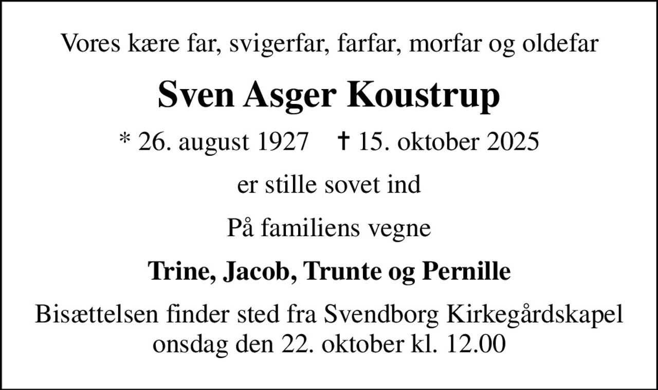 Vores kære far, svigerfar, farfar, morfar og oldefar
Sven Asger Koustrup
* 26. august 1927    ✝ 15. oktober 2025
er stille sovet ind
På familiens vegne
Trine, Jacob, Trunte og Pernille
Bisættelsen finder sted fra Svendborg Kirkegårdskapel  onsdag den 22. oktober kl. 12.00