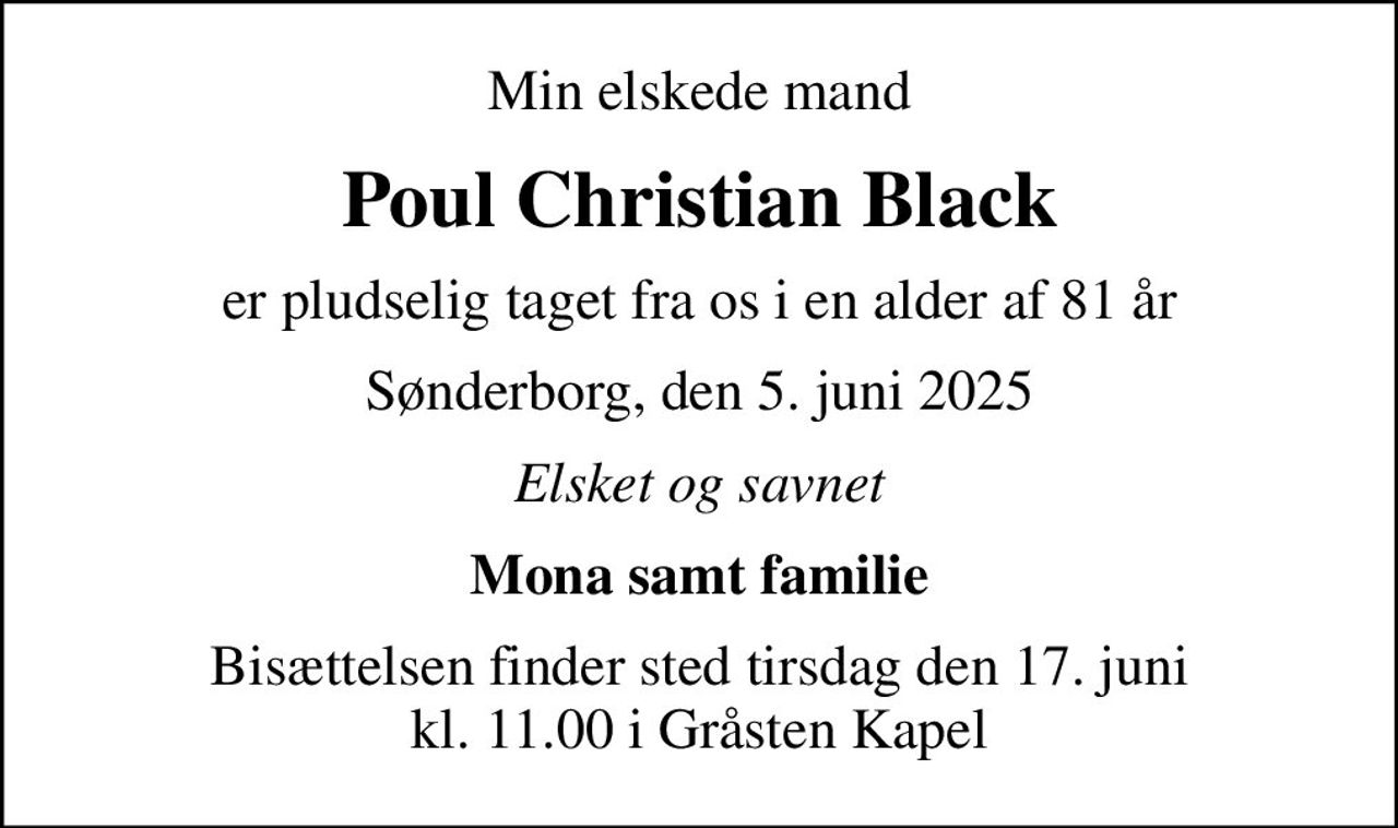 Min elskede mand
Poul Christian Black
er pludselig taget fra os i en alder af 81 år
Sønderborg, den 5. juni 2025
Elsket og savnet
Mona samt familie
Bisættelsen finder sted tirsdag den 17. juni kl. 11.00 i Gråsten Kapel