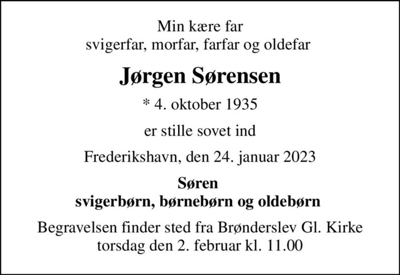 Min kære far svigerfar, morfar, farfar og oldefar 
Jørgen Sørensen
* 4. oktober 1935
er stille sovet ind
Frederikshavn, den 24. januar 2023
Søren  svigerbørn, børnebørn og oldebørn 
Begravelsen finder sted fra Brønderslev Gl. Kirke  torsdag den 2. februar kl. 11.00
