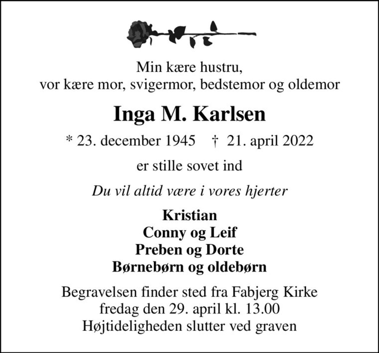 Min kære hustru, vor kære mor, svigermor, bedstemor og oldemor
Inga M. Karlsen
* 23. december 1945    ✝ 21. april 2022
er stille sovet ind
Du vil altid være i vores hjerter
Kristian Conny og Leif Preben og Dorte Børnebørn og oldebørn
Begravelsen finder sted fra Fabjerg Kirke  fredag den 29. april kl. 13.00  Højtideligheden slutter ved graven
